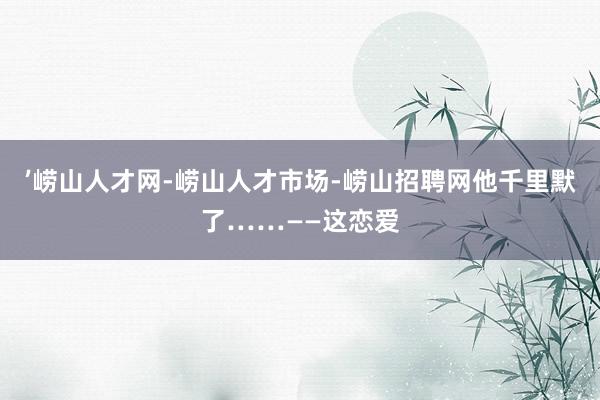’崂山人才网-崂山人才市场-崂山招聘网他千里默了……——这恋爱